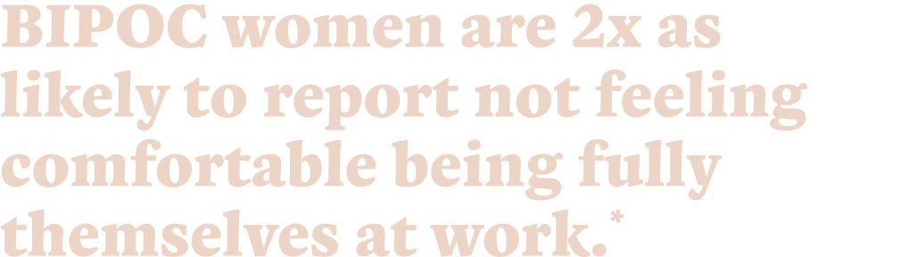BIPOC women are 2x as likely to report not feeling comfortable being fully themselves at work.*
